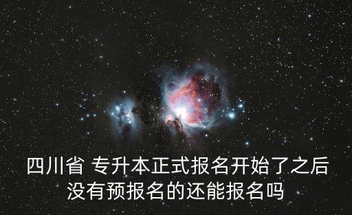  四川省 專升本正式報名開始了之后沒有預(yù)報名的還能報名嗎