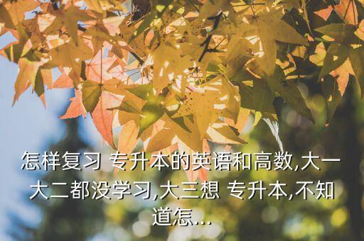 怎樣復習 專升本的英語和高數(shù),大一大二都沒學習,大三想 專升本,不知道怎...