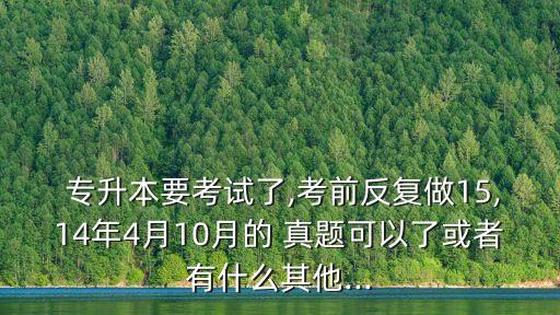  專升本要考試了,考前反復(fù)做15,14年4月10月的 真題可以了或者有什么其他...