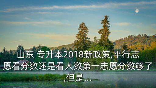 山東 專升本2018新政策,平行志愿看分數(shù)還是看人數(shù)第一志愿分數(shù)夠了,但是...