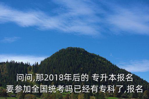 問問,那2018年后的 專升本報名要參加全國統(tǒng)考嗎已經(jīng)有專科了,報名