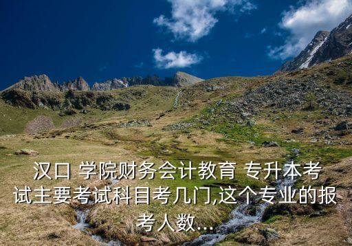  漢口 學院財務會計教育 專升本考試主要考試科目考幾門,這個專業(yè)的報考人數(shù)...