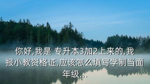 你好,我是 專升本3加2上來的,我報(bào)小教資格證,應(yīng)該怎么填寫學(xué)制當(dāng)面年級(jí)...