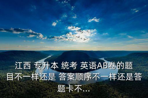 江西 專升本 統(tǒng)考 英語AB卷的題目不一樣還是 答案順序不一樣還是答題卡不...