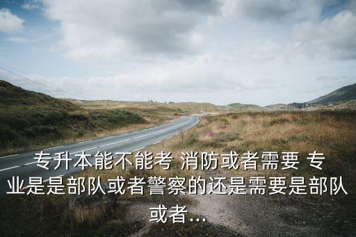  專升本能不能考 消防或者需要 專業(yè)是是部隊或者警察的還是需要是部隊或者...