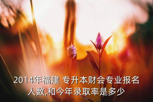 2014年福建 專升本財會專業(yè)報名人數(shù),和今年錄取率是多少