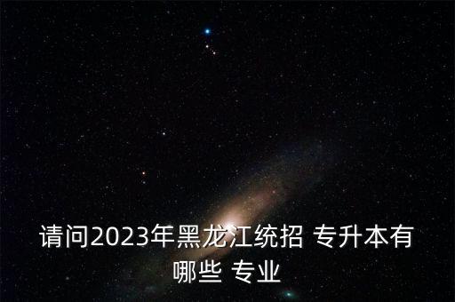 請問2023年黑龍江統(tǒng)招 專升本有哪些 專業(yè)