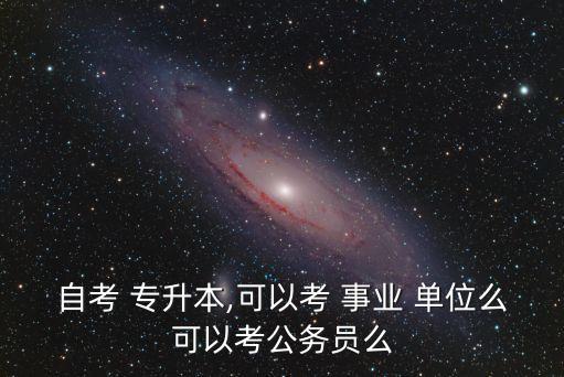 自考 專升本,可以考 事業(yè) 單位么可以考公務(wù)員么