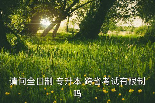 請(qǐng)問全日制 專升本 跨省考試有限制嗎