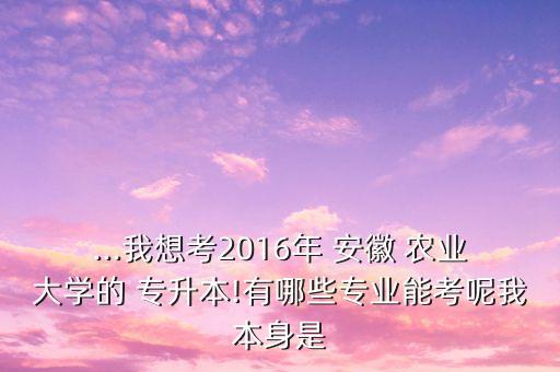 ...我想考2016年 安徽 農(nóng)業(yè)大學的 專升本!有哪些專業(yè)能考呢我本身是