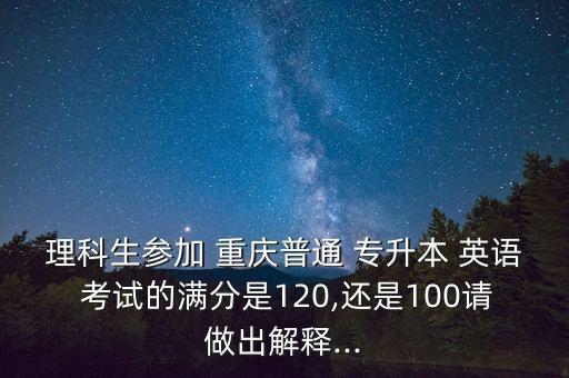 理科生參加 重慶普通 專升本 英語 考試的滿分是120,還是100請做出解釋...