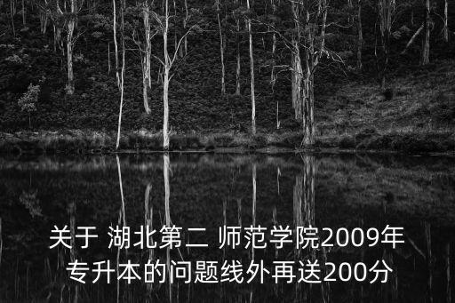 關(guān)于 湖北第二 師范學(xué)院2009年 專升本的問題線外再送200分