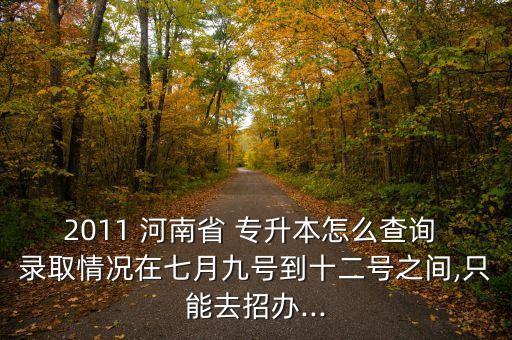 2011 河南省 專升本怎么查詢 錄取情況在七月九號到十二號之間,只能去招辦...