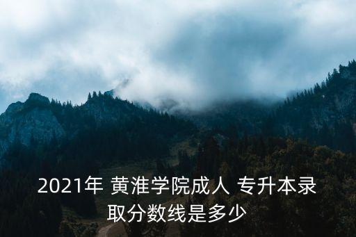 2021年 黃淮學院成人 專升本錄取分數(shù)線是多少