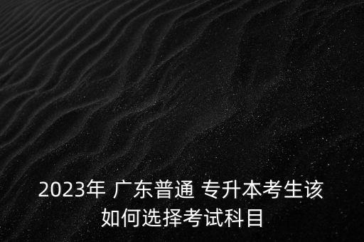 2023年 廣東普通 專升本考生該如何選擇考試科目