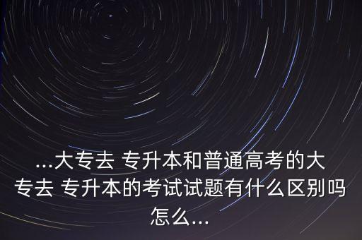 ...大專去 專升本和普通高考的大專去 專升本的考試試題有什么區(qū)別嗎怎么...