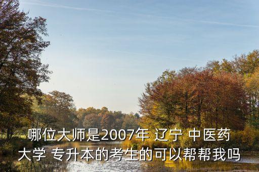 哪位大師是2007年 遼寧 中醫(yī)藥大學(xué) 專升本的考生的可以幫幫我嗎