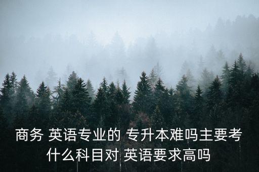 商務 英語專業(yè)的 專升本難嗎主要考什么科目對 英語要求高嗎