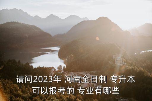 請問2023年 河南全日制 專升本可以報考的 專業(yè)有哪些