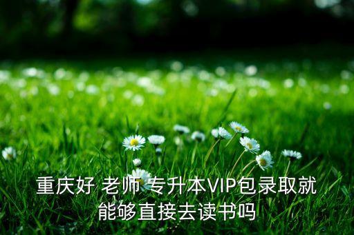 重慶好 老師 專升本VIP包錄取就能夠直接去讀書嗎