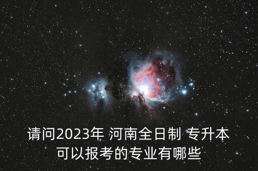 請問2023年 河南全日制 專升本可以報考的專業(yè)有哪些