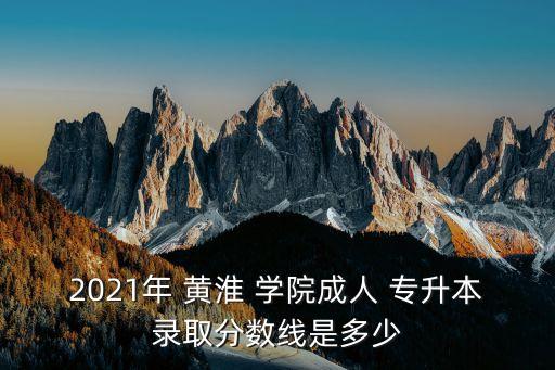 2021年 黃淮 學院成人 專升本錄取分數(shù)線是多少