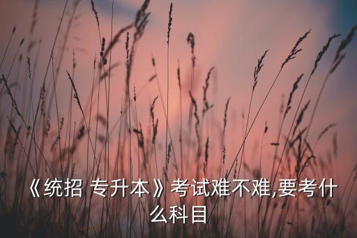 《統(tǒng)招 專升本》考試難不難,要考什么科目