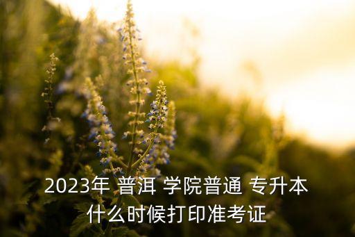 2023年 普洱 學院普通 專升本什么時候打印準考證