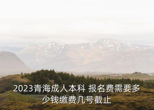 2023青海成人本科 報(bào)名費(fèi)需要多少錢繳費(fèi)幾號(hào)截止