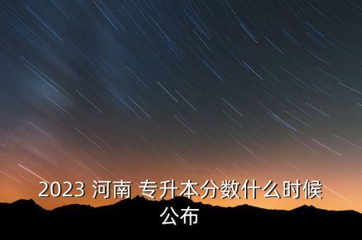 2023 河南 專升本分?jǐn)?shù)什么時(shí)候公布