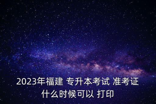 2023年福建 專升本考試 準(zhǔn)考證什么時(shí)候可以 打印