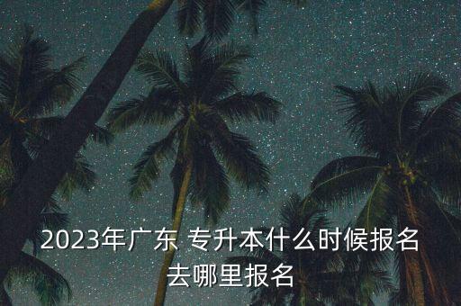 2023年廣東 專升本什么時候報名去哪里報名