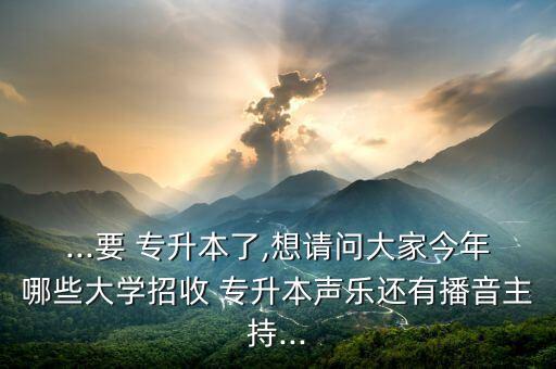 ...要 專升本了,想請(qǐng)問大家今年哪些大學(xué)招收 專升本聲樂還有播音主持...