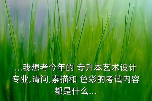 ...我想考今年的 專升本藝術設計專業(yè),請問,素描和 色彩的考試內容都是什么...