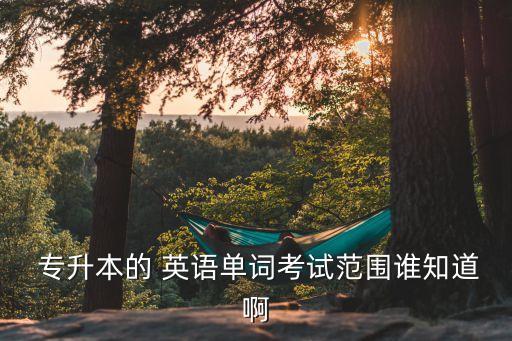  專升本的 英語單詞考試范圍誰知道啊