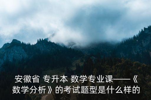  安徽省 專升本 數(shù)學(xué)專業(yè)課——《 數(shù)學(xué)分析》的考試題型是什么樣的