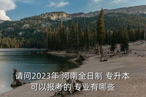 請問2023年 河南全日制 專升本可以報考的 專業(yè)有哪些