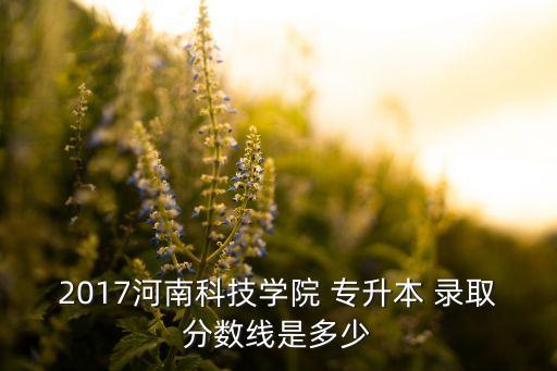 2017河南科技學(xué)院 專升本 錄取分?jǐn)?shù)線是多少