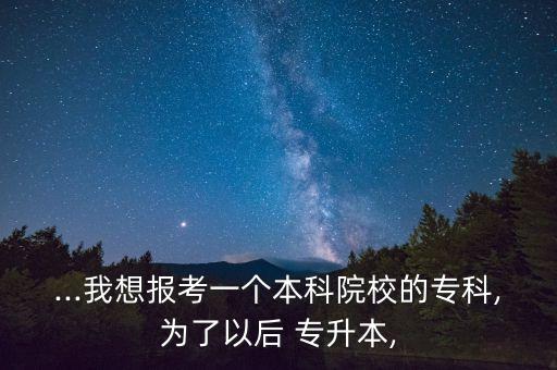 ...我想報(bào)考一個(gè)本科院校的專科,為了以后 專升本,