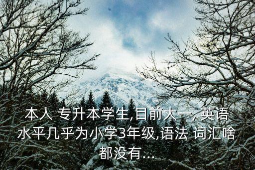 本人 專升本學(xué)生,目前大一, 英語(yǔ)水平幾乎為小學(xué)3年級(jí),語(yǔ)法 詞匯啥都沒有...