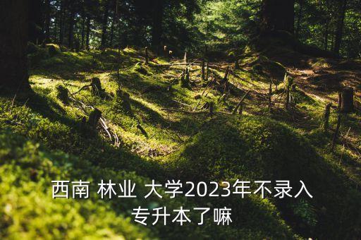  西南 林業(yè) 大學(xué)2023年不錄入 專升本了嘛