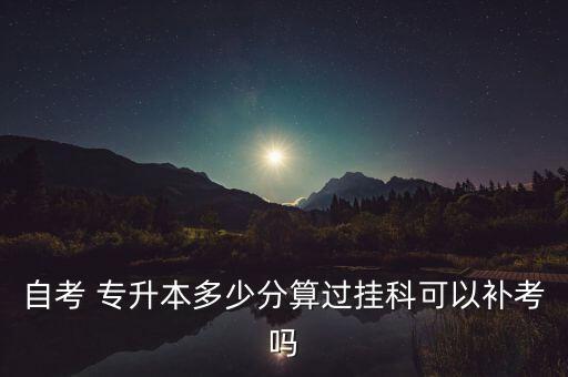 自考 專升本多少分算過掛科可以補(bǔ)考嗎