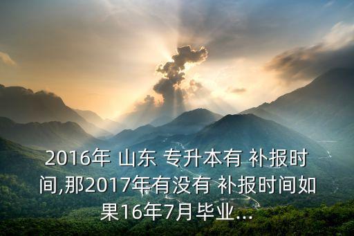 2016年 山東 專升本有 補(bǔ)報(bào)時(shí)間,那2017年有沒有 補(bǔ)報(bào)時(shí)間如果16年7月畢業(yè)...