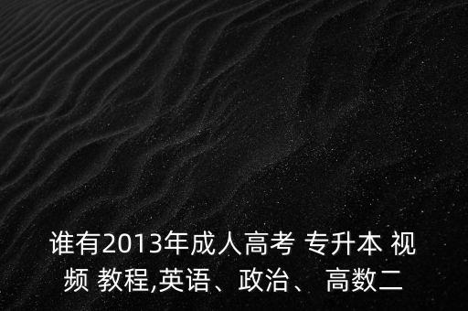 誰(shuí)有2013年成人高考 專升本 視頻 教程,英語(yǔ)、政治、 高數(shù)二