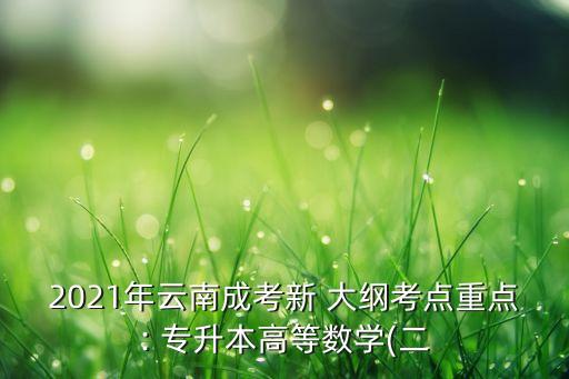 2021年云南成考新 大綱考點(diǎn)重點(diǎn): 專(zhuān)升本高等數(shù)學(xué)(二