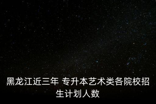 黑龍江近三年 專升本藝術類各院校招生計劃人數