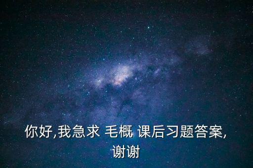 你好,我急求 毛概 課后習(xí)題答案,謝謝