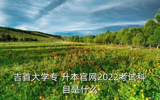 吉首大學專 升本官網(wǎng)2022考試科目是什么