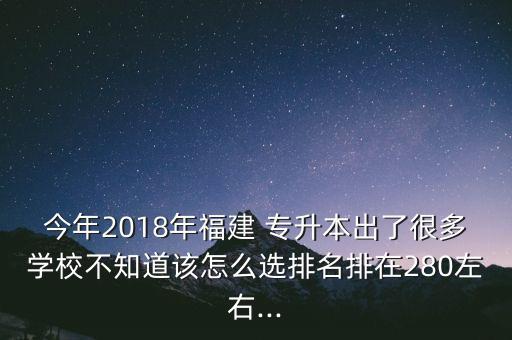 今年2018年福建 專升本出了很多學校不知道該怎么選排名排在280左右...