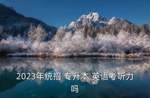 2023年統(tǒng)招 專升本 英語考聽力嗎